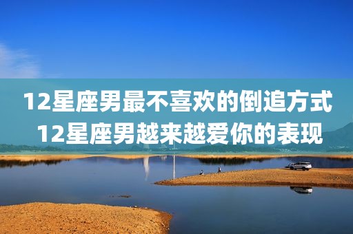 12星座男最不喜欢的倒追方式 12星座男越来越爱你的表现