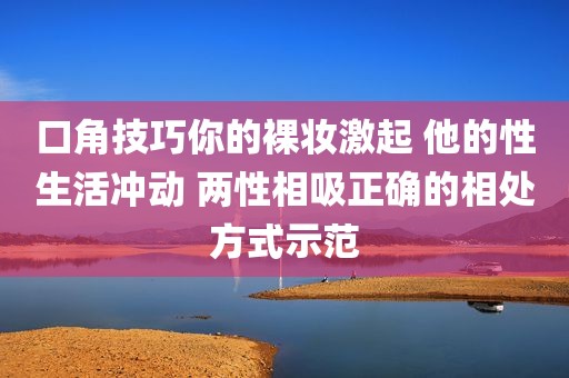 口角技巧你的裸妆激起 他的性生活冲动 两性相吸正确的相处方式示范