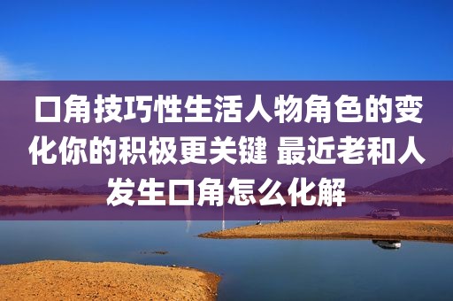 口角技巧性生活人物角色的变化你的积极更关键 最近老和人发生口角怎么化解