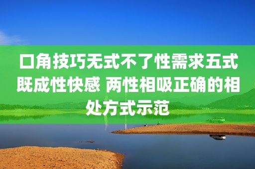 口角技巧无式不了性需求五式既成性快感 两性相吸正确的相处方式示范