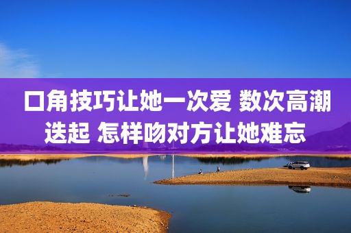 口角技巧让她一次爱 数次高潮迭起 怎样吻对方让她难忘