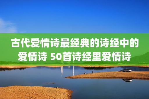 古代爱情诗最经典的诗经中的爱情诗 50首诗经里爱情诗