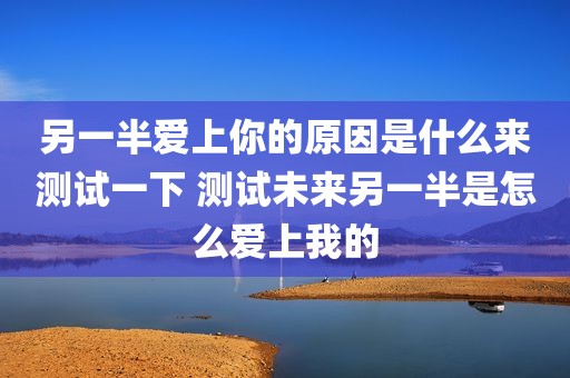 另一半爱上你的原因是什么来测试一下 测试未来另一半是怎么爱上我的
