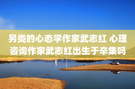 另类的心态学作家武志红 心理咨询作家武志红出生于辛集吗