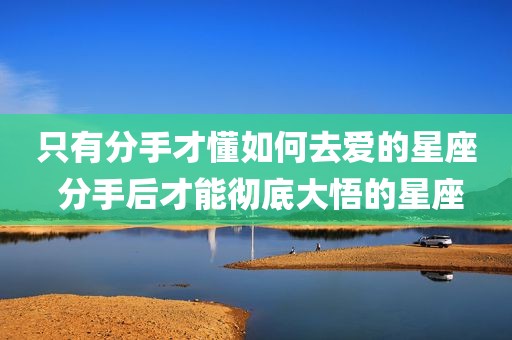 只有分手才懂如何去爱的星座 分手后才能彻底大悟的星座