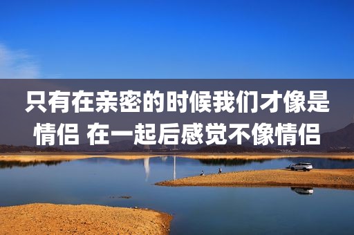 只有在亲密的时候我们才像是情侣 在一起后感觉不像情侣