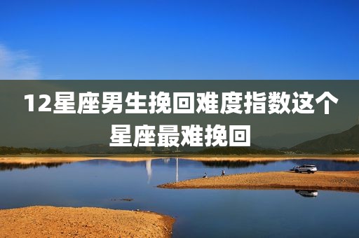 12星座男生挽回难度指数这个星座最难挽回