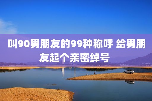 叫90男朋友的99种称呼 给男朋友起个亲密绰号 