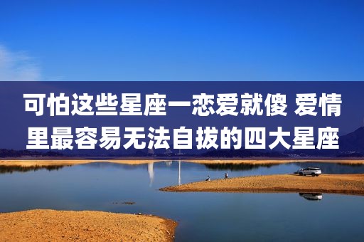 可怕这些星座一恋爱就傻 爱情里最容易无法自拔的四大星座