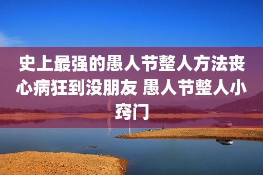 史上最强的愚人节整人方法丧心病狂到没朋友 愚人节整人小窍门