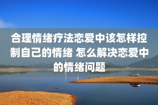 合理情绪疗法恋爱中该怎样控制自己的情绪 怎么解决恋爱中的情绪问题