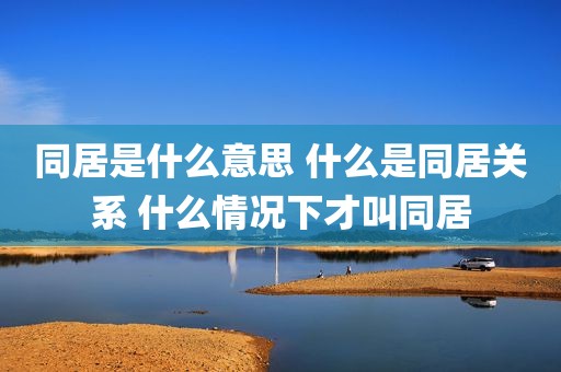 同居是什么意思 什么是同居关系 什么情况下才叫同居