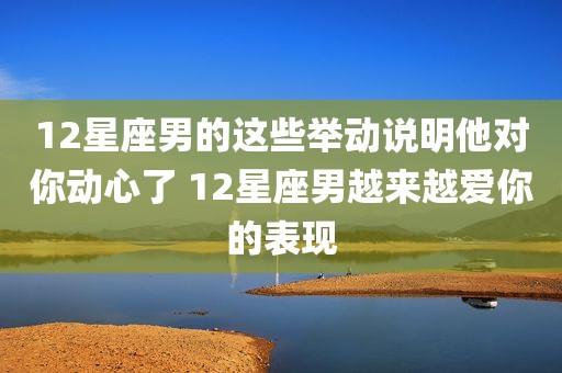12星座男的这些举动说明他对你动心了 12星座男越来越爱你的表现