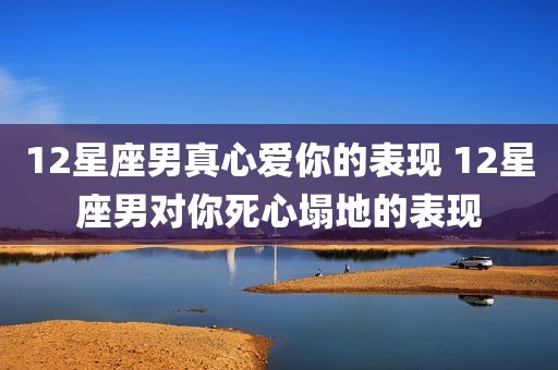 12星座男真心爱你的表现 12星座男对你死心塌地的表现