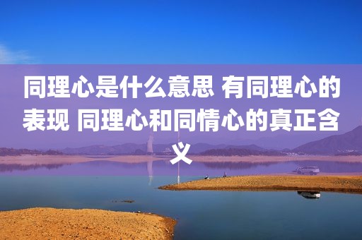 同理心是什么意思 有同理心的表现 同理心和同情心的真正含义