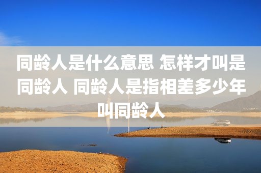 同龄人是什么意思 怎样才叫是同龄人 同龄人是指相差多少年叫同龄人