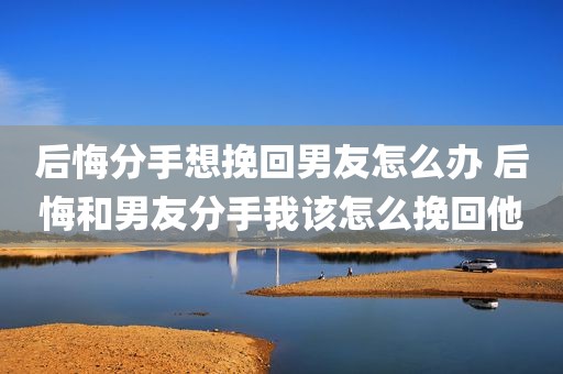 后悔分手想挽回男友怎么办 后悔和男友分手我该怎么挽回他