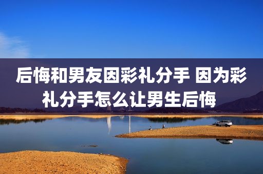 后悔和男友因彩礼分手 因为彩礼分手怎么让男生后悔 