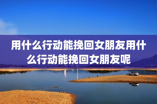 用什么行动能挽回女朋友用什么行动能挽回女朋友呢