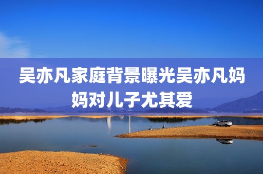 吴亦凡家庭背景曝光吴亦凡妈妈对儿子尤其爱