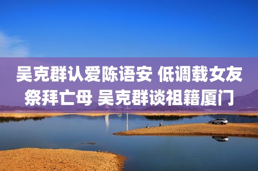 吴克群认爱陈语安 低调载女友祭拜亡母 吴克群谈祖籍厦门