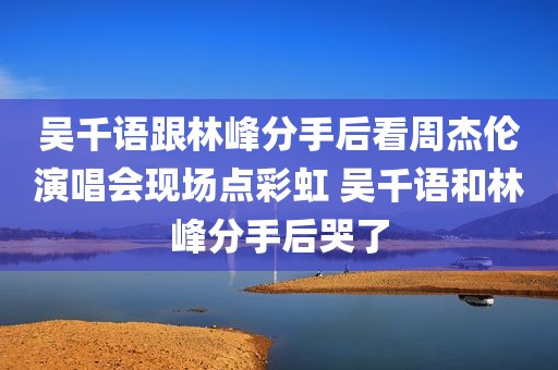吴千语跟林峰分手后看周杰伦演唱会现场点彩虹 吴千语和林峰分手后哭了