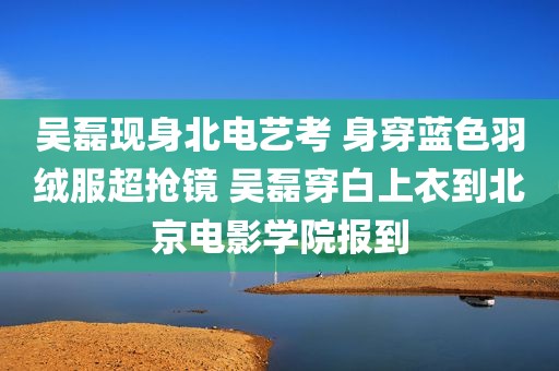 吴磊现身北电艺考 身穿蓝色羽绒服超抢镜 吴磊穿白上衣到北京电影学院报到