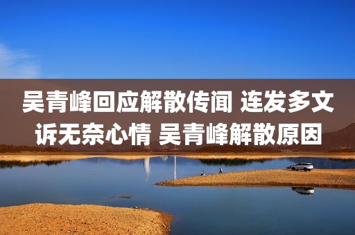 吴青峰回应解散传闻 连发多文诉无奈心情 吴青峰解散原因
