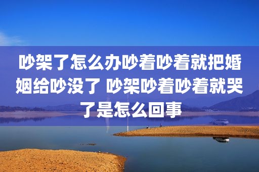 吵架了怎么办吵着吵着就把婚姻给吵没了 吵架吵着吵着就哭了是怎么回事