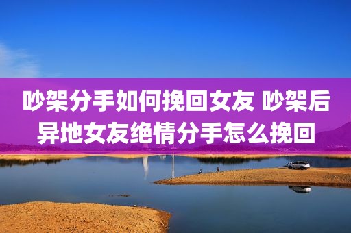 吵架分手如何挽回女友 吵架后异地女友绝情分手怎么挽回