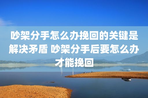 吵架分手怎么办挽回的关键是解决矛盾 吵架分手后要怎么办才能挽回