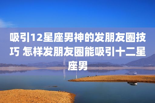 吸引12星座男神的发朋友圈技巧 怎样发朋友圈能吸引十二星座男