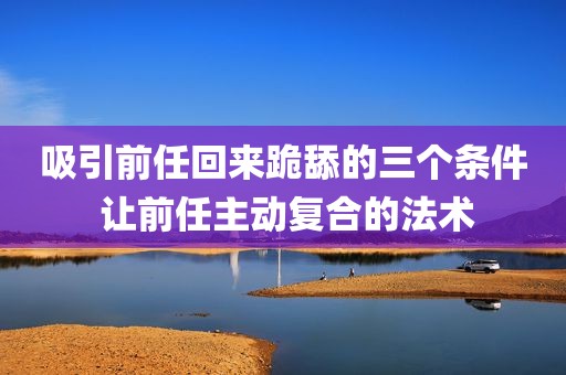 吸引前任回来跪舔的三个条件 让前任主动复合的法术