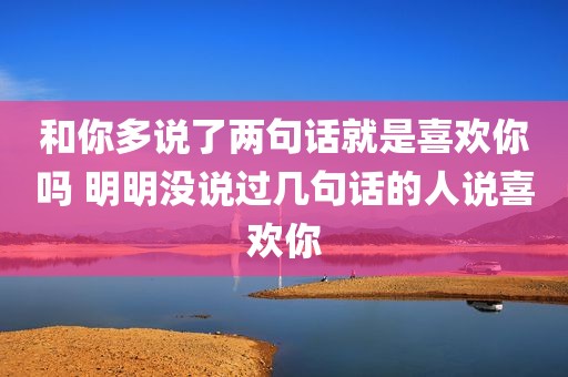 和你多说了两句话就是喜欢你吗 明明没说过几句话的人说喜欢你