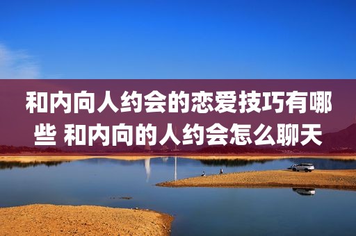 和内向人约会的恋爱技巧有哪些 和内向的人约会怎么聊天