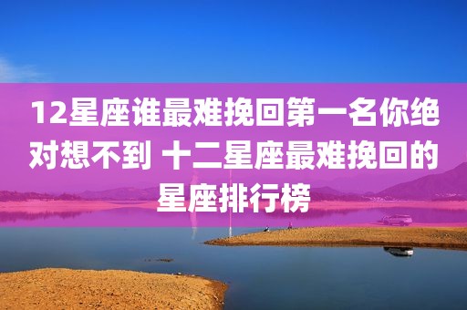 12星座谁最难挽回第一名你绝对想不到 十二星座最难挽回的星座排行榜