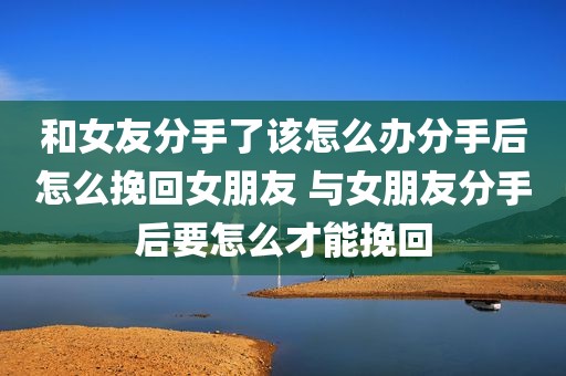 和女友分手了该怎么办分手后怎么挽回女朋友 与女朋友分手后要怎么才能挽回
