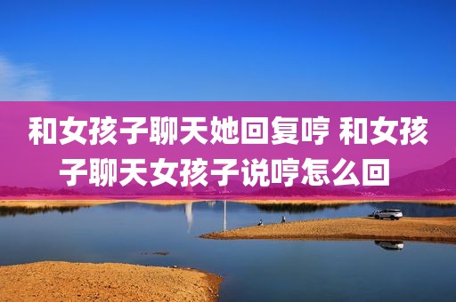 和女孩子聊天她回复哼 和女孩子聊天女孩子说哼怎么回 