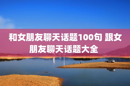 和女朋友聊天话题100句 跟女朋友聊天话题大全 