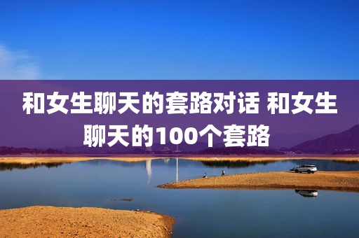 和女生聊天的套路对话 和女生聊天的100个套路 