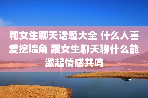 和女生聊天话题大全 什么人喜爱挖墙角 跟女生聊天聊什么能激起情感共鸣
