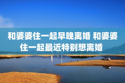 和婆婆住一起早晚离婚 和婆婆住一起最近特别想离婚 