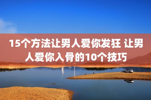 15个方法让男人爱你发狂 让男人爱你入骨的10个技巧