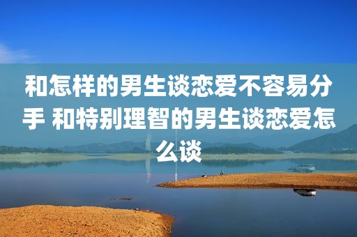 和怎样的男生谈恋爱不容易分手 和特别理智的男生谈恋爱怎么谈