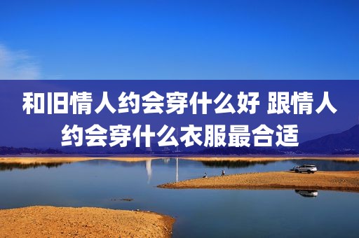 和旧情人约会穿什么好 跟情人约会穿什么衣服最合适