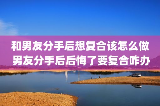 和男友分手后想复合该怎么做 男友分手后后悔了要复合咋办