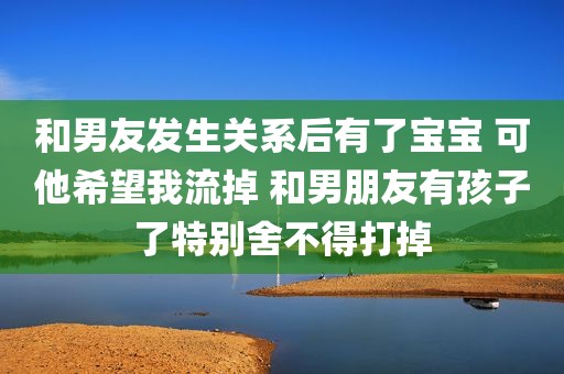 和男友发生关系后有了宝宝 可他希望我流掉 和男朋友有孩子了特别舍不得打掉