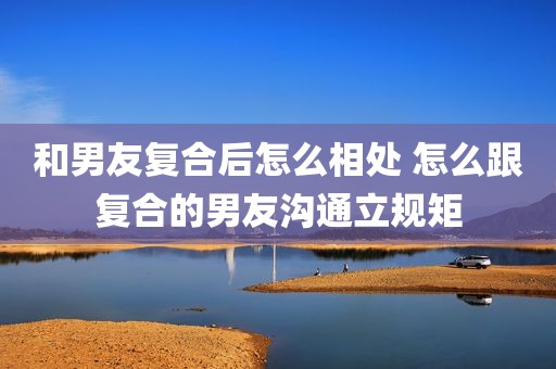 和男友复合后怎么相处 怎么跟复合的男友沟通立规矩