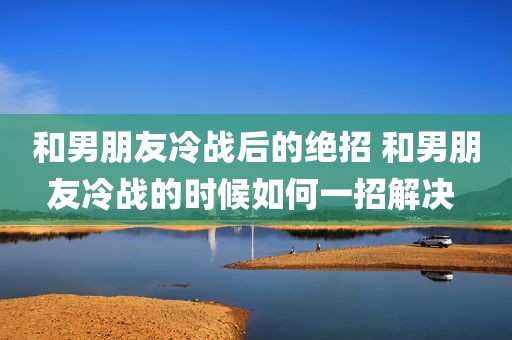 和男朋友冷战后的绝招 和男朋友冷战的时候如何一招解决 