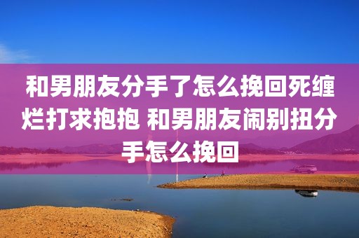 和男朋友分手了怎么挽回死缠烂打求抱抱 和男朋友闹别扭分手怎么挽回